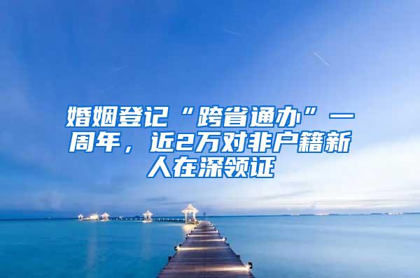 婚姻登记“跨省通办”一周年，近2万对非户籍新人在深领证