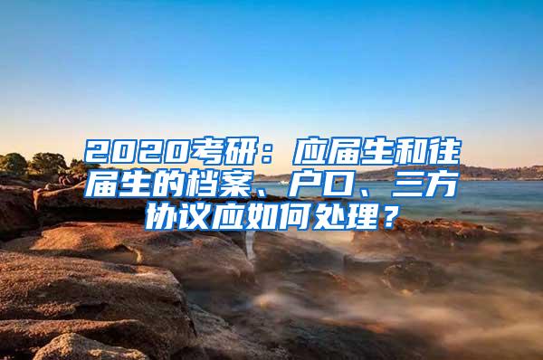 2020考研：应届生和往届生的档案、户口、三方协议应如何处理？