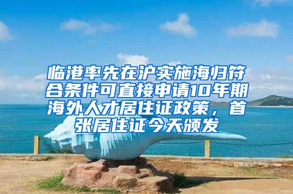 临港率先在沪实施海归符合条件可直接申请10年期海外人才居住证政策，首张居住证今天颁发