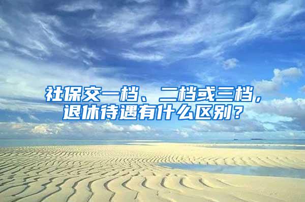 社保交一档、二档或三档，退休待遇有什么区别？