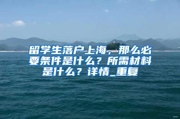 留学生落户上海，那么必要条件是什么？所需材料是什么？详情_重复