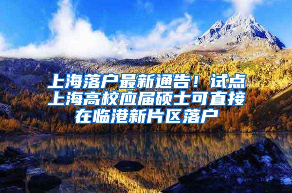 上海落户最新通告！试点上海高校应届硕士可直接在临港新片区落户