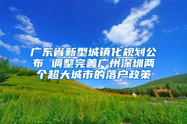 广东省新型城镇化规划公布 调整完善广州深圳两个超大城市的落户政策