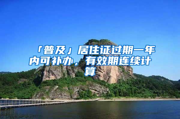 「普及」居住证过期一年内可补办，有效期连续计算