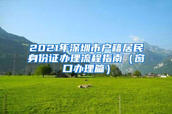 2021年深圳市户籍居民身份证办理流程指南（窗口办理篇）