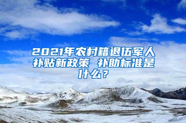 2021年农村籍退伍军人补贴新政策 补助标准是什么？