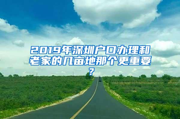 2019年深圳户口办理和老家的几亩地那个更重要？