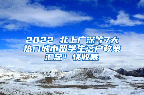 2022 北上广深等7大热门城市留学生落户政策汇总！快收藏