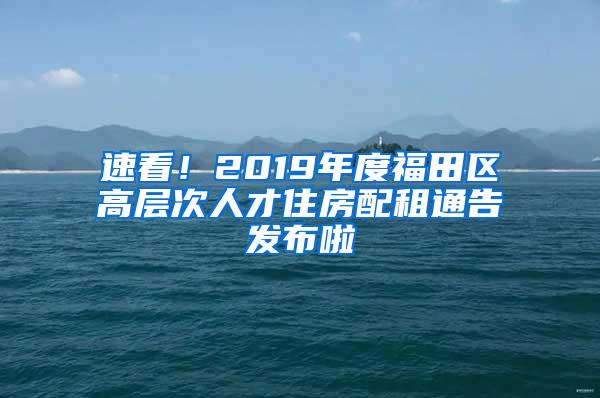 速看！2019年度福田区高层次人才住房配租通告发布啦