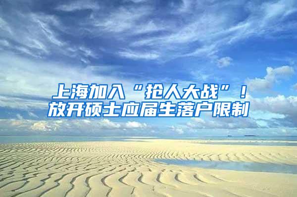 上海加入“抢人大战”！放开硕士应届生落户限制