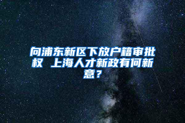 向浦东新区下放户籍审批权 上海人才新政有何新意？