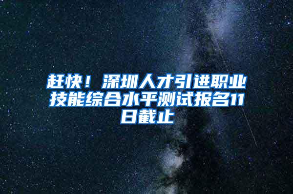 赶快！深圳人才引进职业技能综合水平测试报名11日截止