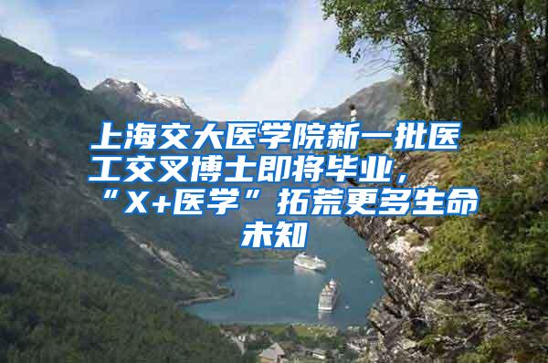 上海交大医学院新一批医工交叉博士即将毕业，“X+医学”拓荒更多生命未知