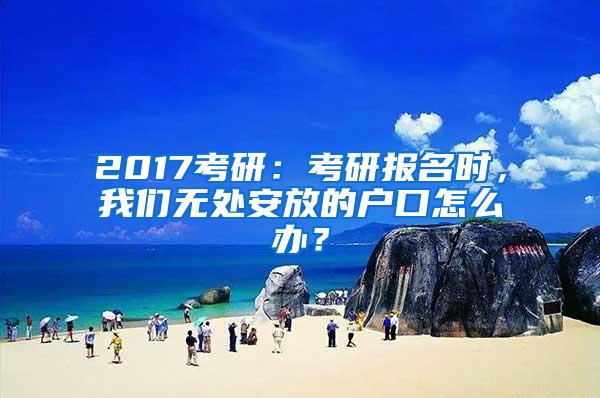 2017考研：考研报名时，我们无处安放的户口怎么办？