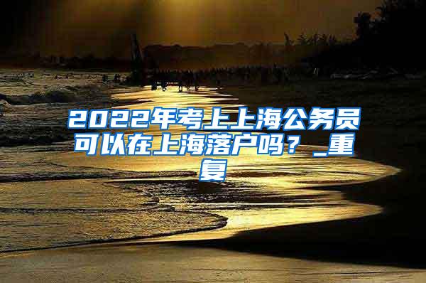 2022年考上上海公务员可以在上海落户吗？_重复