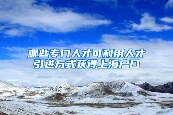 哪些专门人才可利用人才引进方式获得上海户口