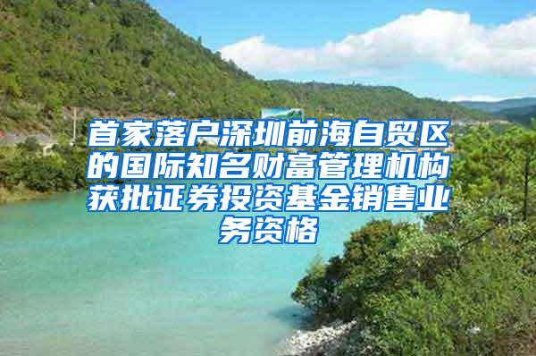 首家落户深圳前海自贸区的国际知名财富管理机构获批证券投资基金销售业务资格