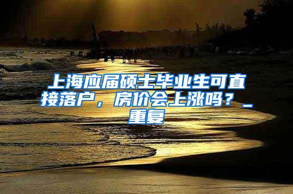 上海应届硕士毕业生可直接落户，房价会上涨吗？_重复