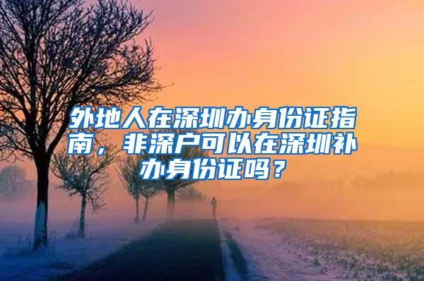 外地人在深圳办身份证指南，非深户可以在深圳补办身份证吗？