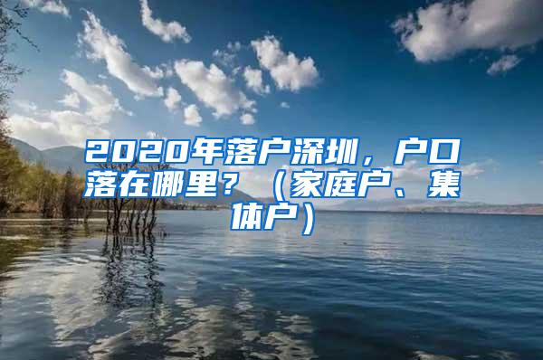 2020年落户深圳，户口落在哪里？（家庭户、集体户）