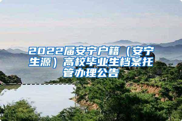 2022届安宁户籍（安宁生源）高校毕业生档案托管办理公告