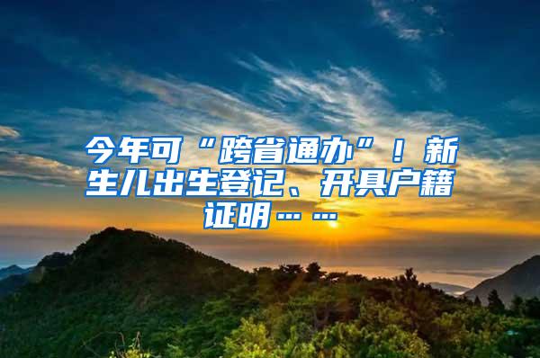 今年可“跨省通办”！新生儿出生登记、开具户籍证明……