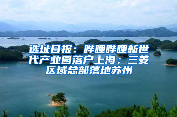 选址日报：哔哩哔哩新世代产业园落户上海；三菱区域总部落地苏州