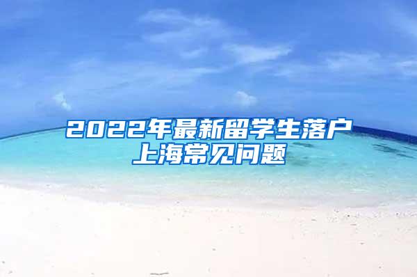 2022年最新留学生落户上海常见问题