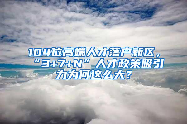 104位高端人才落户新区，“3+7+N”人才政策吸引力为何这么大？