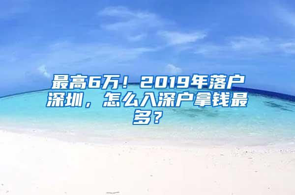 最高6万！2019年落户深圳，怎么入深户拿钱最多？