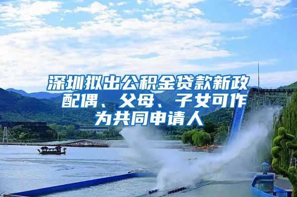 深圳拟出公积金贷款新政 配偶、父母、子女可作为共同申请人