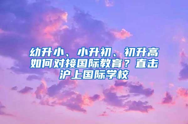 幼升小、小升初、初升高如何对接国际教育？直击沪上国际学校