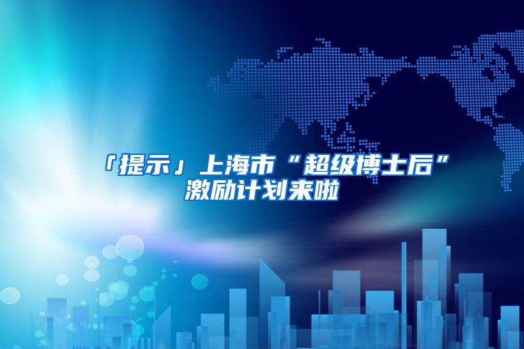 「提示」上海市“超级博士后”激励计划来啦