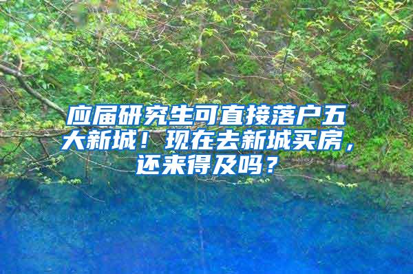 应届研究生可直接落户五大新城！现在去新城买房，还来得及吗？