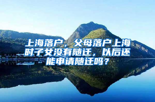 上海落户，父母落户上海时子女没有随迁，以后还能申请随迁吗？
