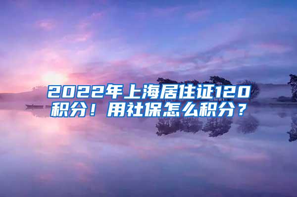 2022年上海居住证120积分！用社保怎么积分？