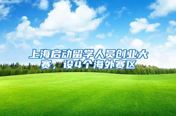 上海启动留学人员创业大赛，设4个海外赛区