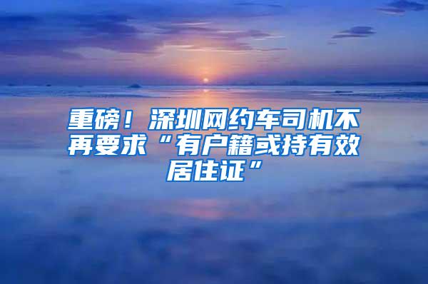 重磅！深圳网约车司机不再要求“有户籍或持有效居住证”