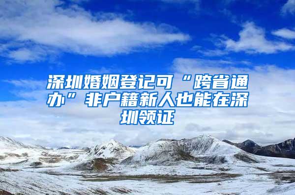 深圳婚姻登记可“跨省通办”非户籍新人也能在深圳领证