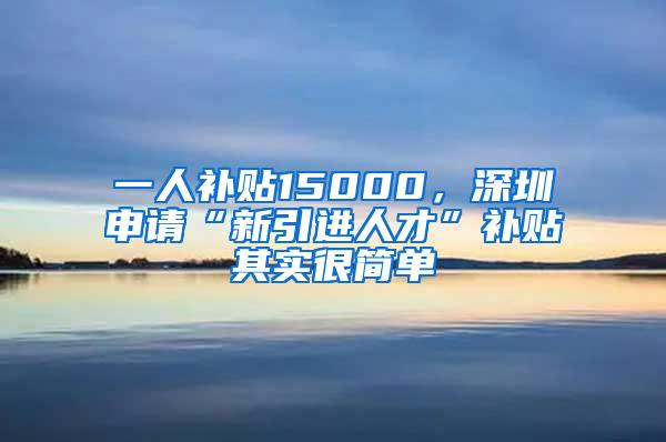 一人补贴15000，深圳申请“新引进人才”补贴其实很简单