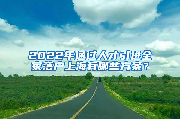 2022年通过人才引进全家落户上海有哪些方案？