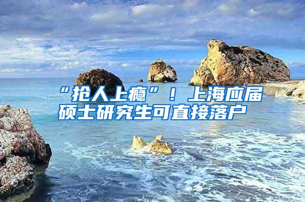 “抢人上瘾”！上海应届硕士研究生可直接落户