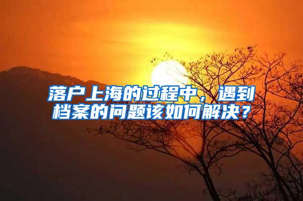 落户上海的过程中，遇到档案的问题该如何解决？