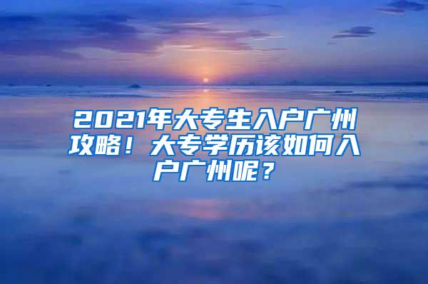 2021年大专生入户广州攻略！大专学历该如何入户广州呢？