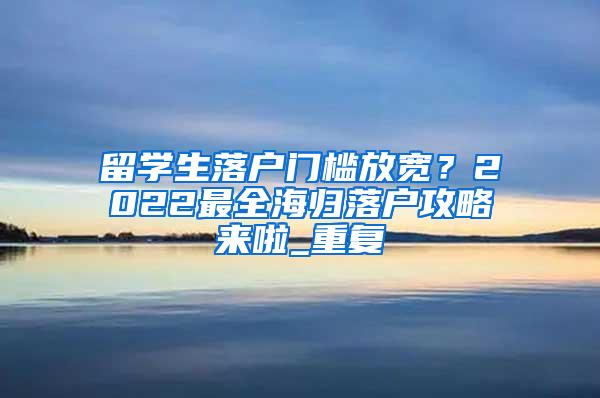 留学生落户门槛放宽？2022最全海归落户攻略来啦_重复