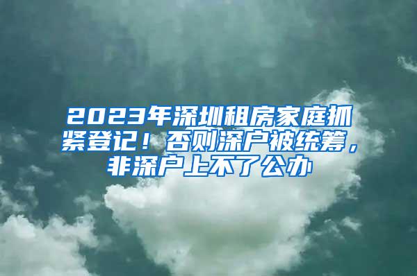 2023年深圳租房家庭抓紧登记！否则深户被统筹，非深户上不了公办