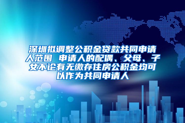 深圳拟调整公积金贷款共同申请人范围 申请人的配偶、父母、子女不论有无缴存住房公积金均可以作为共同申请人