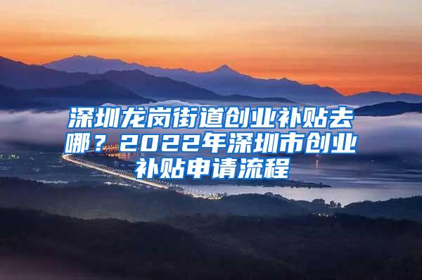 深圳龙岗街道创业补贴去哪？2022年深圳市创业补贴申请流程