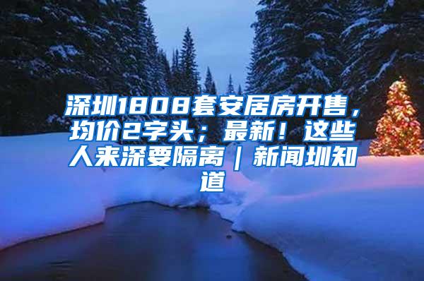 深圳1808套安居房开售，均价2字头；最新！这些人来深要隔离｜新闻圳知道