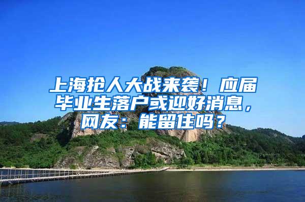 上海抢人大战来袭！应届毕业生落户或迎好消息，网友：能留住吗？